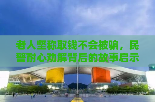 老人坚称取钱不会被骗，民警耐心劝解背后的故事启示