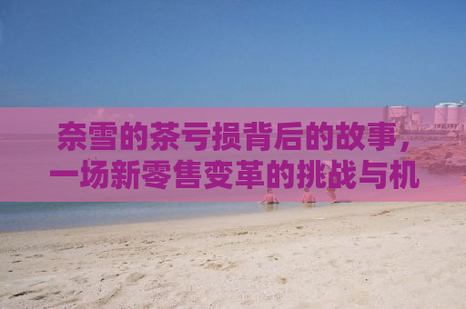 奈雪的茶亏损背后的故事，一场新零售变革的挑战与机遇
