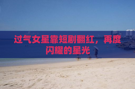 过气女星靠短剧翻红，再度闪耀的星光