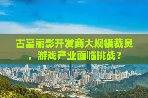 古墓丽影开发商大规模裁员，游戏产业面临挑战？