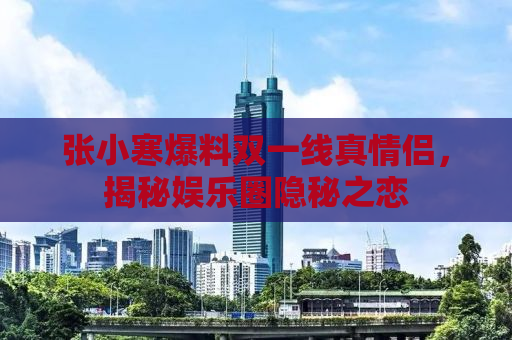 张小寒爆料双一线真情侣，揭秘娱乐圈隐秘之恋