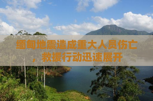 缅甸地震造成重大人员伤亡，救援行动迅速展开
