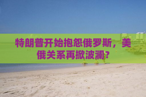 特朗普开始抱怨俄罗斯，美俄关系再掀波澜？