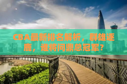 CBA最新排名解析，群雄逐鹿，谁将问鼎总冠军？