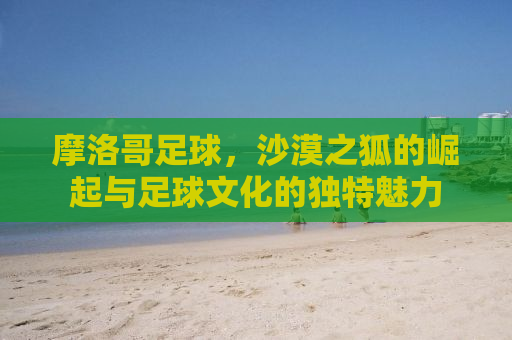 摩洛哥足球，沙漠之狐的崛起与足球文化的独特魅力