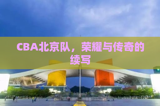 CBA北京队，荣耀与传奇的续写