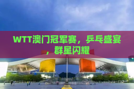 WTT澳门冠军赛，乒乓盛宴，群星闪耀