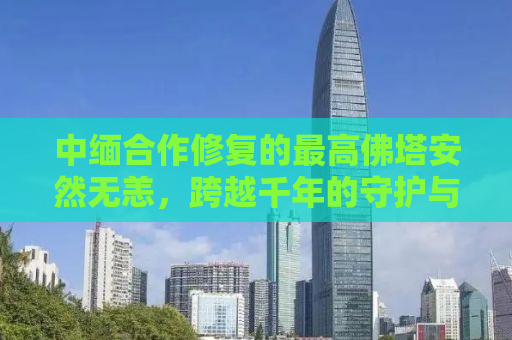 中缅合作修复的最高佛塔安然无恙，跨越千年的守护与友谊的见证