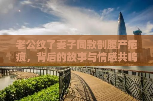 老公纹了妻子同款剖腹产疤痕，背后的故事与情感共鸣