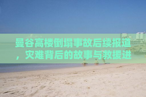 曼谷高楼倒塌事故后续报道，灾难背后的故事与救援进展
