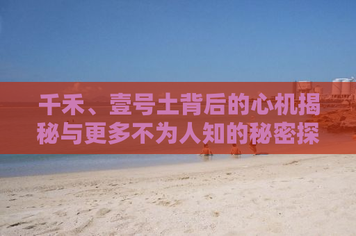 千禾、壹号土背后的心机揭秘与更多不为人知的秘密探索