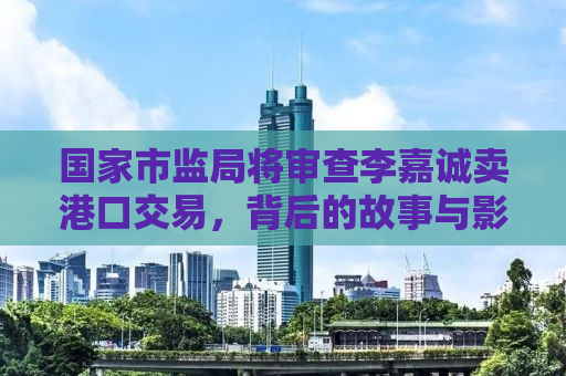 国家市监局将审查李嘉诚卖港口交易，背后的故事与影响