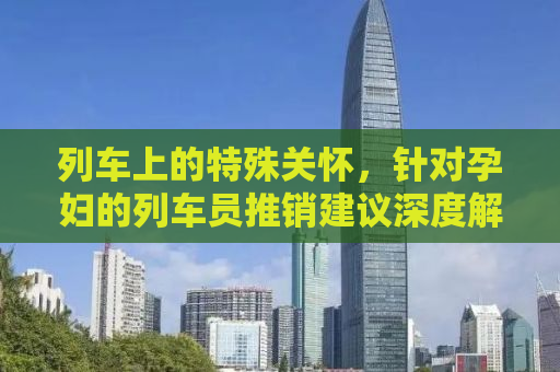 列车上的特殊关怀，针对孕妇的列车员推销建议深度解析