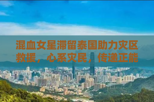 混血女星滞留泰国助力灾区救援，心系灾民，传递正能量