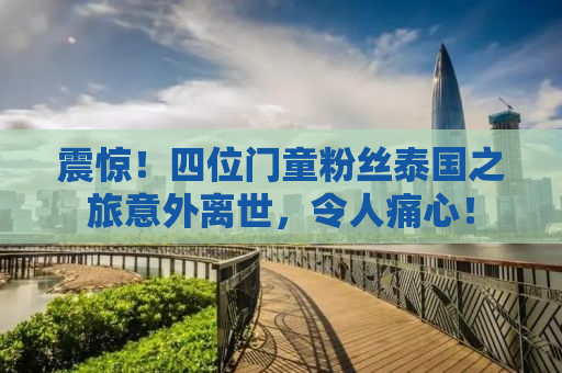 震惊！四位门童粉丝泰国之旅意外离世，令人痛心！
