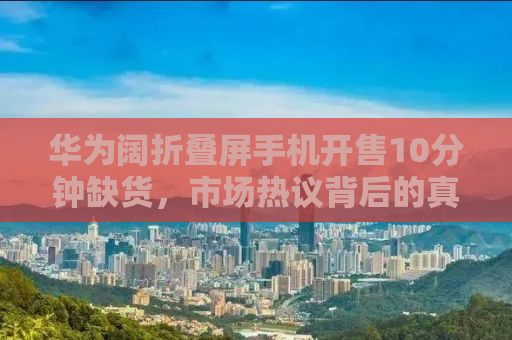 华为阔折叠屏手机开售10分钟缺货，市场热议背后的真相揭秘