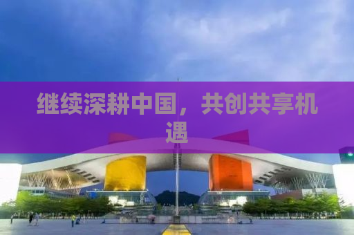 继续深耕中国，共创共享机遇