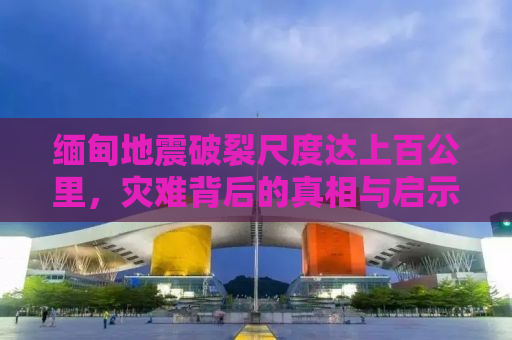 缅甸地震破裂尺度达上百公里，灾难背后的真相与启示