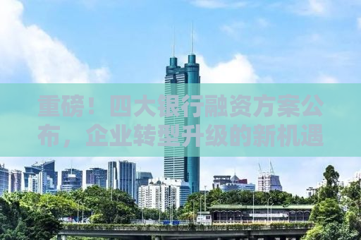 重磅！四大银行融资方案公布，企业转型升级的新机遇