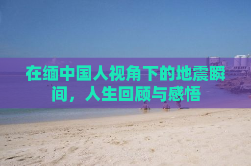 在缅中国人视角下的地震瞬间，人生回顾与感悟