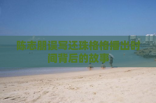 陈志朋误写还珠格格播出时间背后的故事