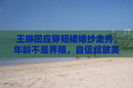 王琳回应穿短裙婚纱走秀，年龄不是界限，自信绽放美丽瞬间