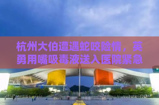 杭州大伯遭遇蛇咬险情，英勇用嘴吸毒液送入医院紧急救治