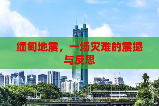 缅甸地震，一场灾难的震撼与反思