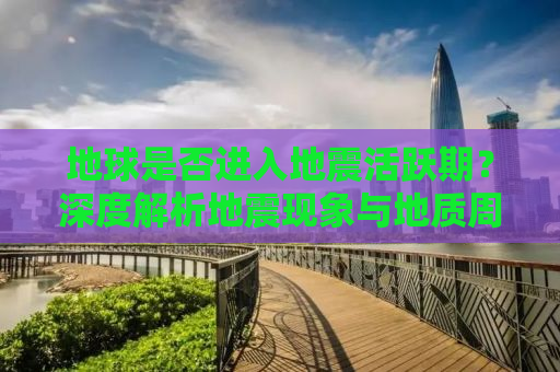 地球是否进入地震活跃期？深度解析地震现象与地质周期