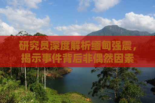 研究员深度解析缅甸强震，揭示事件背后非偶然因素