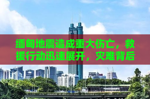 缅甸地震造成重大伤亡，救援行动迅速展开，灾难背后的挑战与应对之策