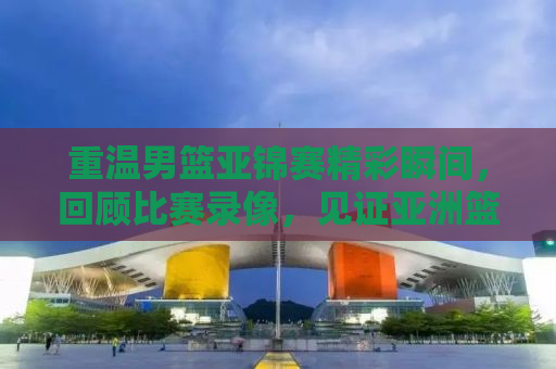 重温男篮亚锦赛精彩瞬间，回顾比赛录像，见证亚洲篮球崛起之路