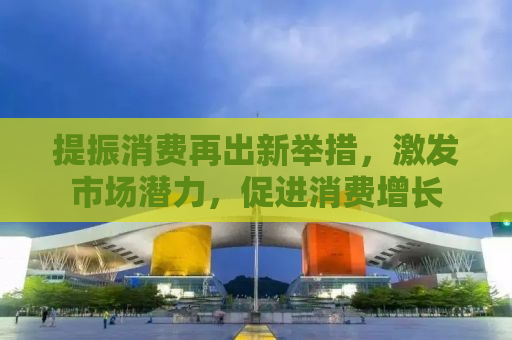 提振消费再出新举措，激发市场潜力，促进消费增长
