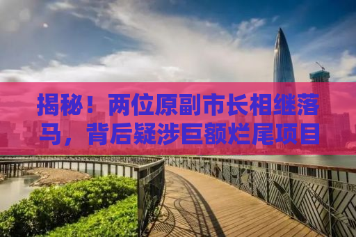 揭秘！两位原副市长相继落马，背后疑涉巨额烂尾项目，涉案金额高达37亿！