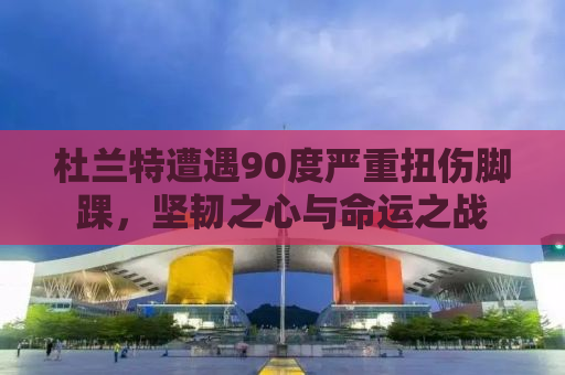 杜兰特遭遇90度严重扭伤脚踝，坚韧之心与命运之战