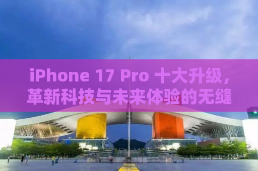 iPhone 17 Pro 十大升级，革新科技与未来体验的无缝融合