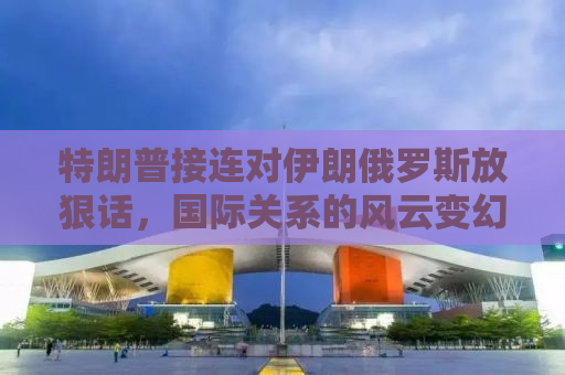 特朗普接连对伊朗俄罗斯放狠话，国际关系的风云变幻与大国博弈新篇章