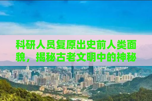 科研人员复原出史前人类面貌，揭秘古老文明中的神秘面孔，探寻人类起源的奥秘之旅