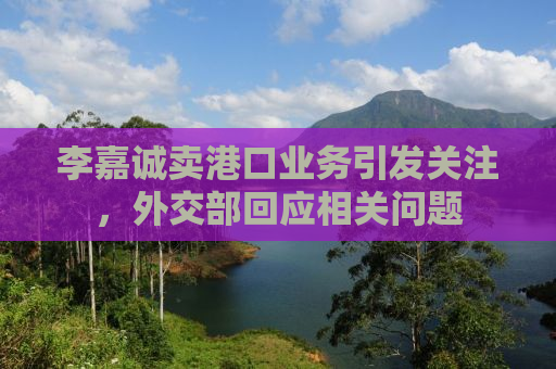 李嘉诚卖港口业务引发关注，外交部回应相关问题