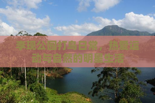 李现公园打鸟日常，热爱运动与自然的明星生活