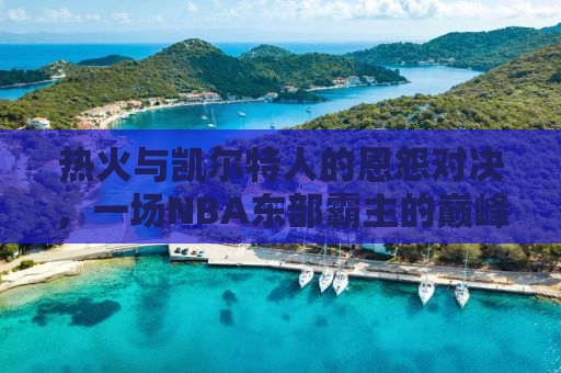 热火与凯尔特人的恩怨对决，一场NBA东部霸主的巅峰较量