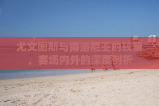尤文图斯与博洛尼亚的较量，赛场内外的深度剖析