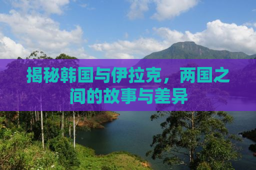 揭秘韩国与伊拉克，两国之间的故事与差异