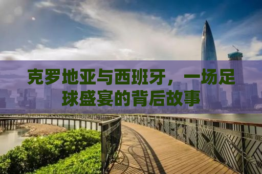 克罗地亚与西班牙，一场足球盛宴的背后故事