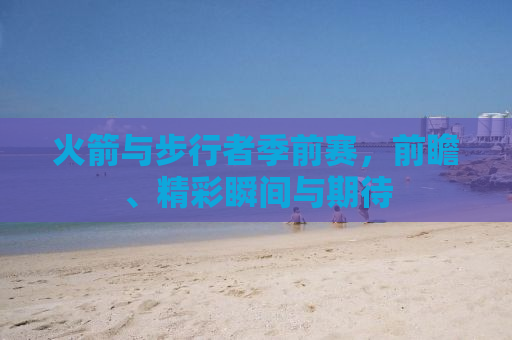 火箭与步行者季前赛，前瞻、精彩瞬间与期待