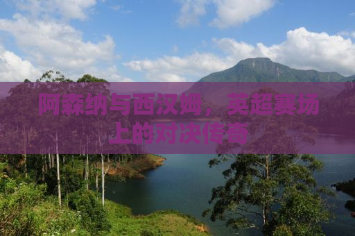 阿森纳与西汉姆，英超赛场上的对决传奇