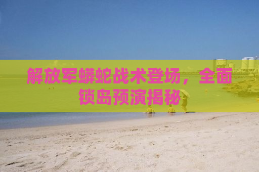 解放军蟒蛇战术登场，全面锁岛预演揭秘