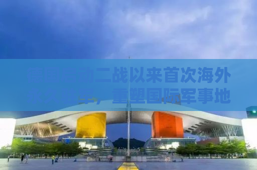 德国启动二战以来首次海外永久驻军，重塑国际军事地位与战略考量
