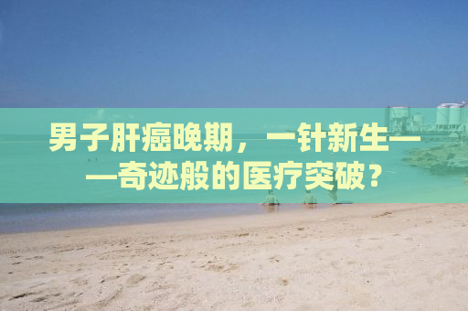 男子肝癌晚期，一针新生——奇迹般的医疗突破？