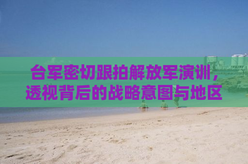 台军密切跟拍解放军演训，透视背后的战略意图与地区安全动态